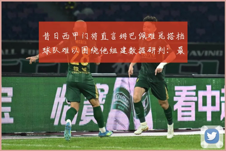 昔日西甲门将直言姆巴佩难觅搭档球队难以围绕他组建数据研判：最新赛事动态与深度分析