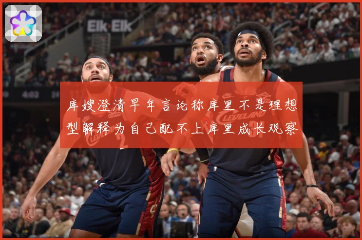 库嫂澄清早年言论称库里不是理想型解释为自己配不上库里成长观察：最新赛事动态与深度分析
