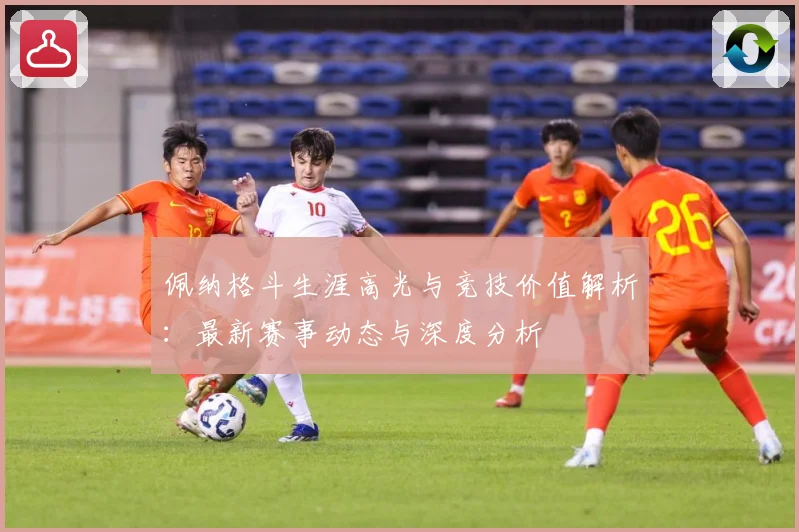 佩纳格斗生涯高光与竞技价值解析：最新赛事动态与深度分析