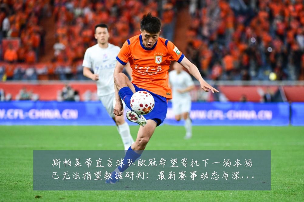 斯帕莱蒂直言球队欧冠希望寄托下一场本场已无法指望数据研判:最新赛事动态与深度分析