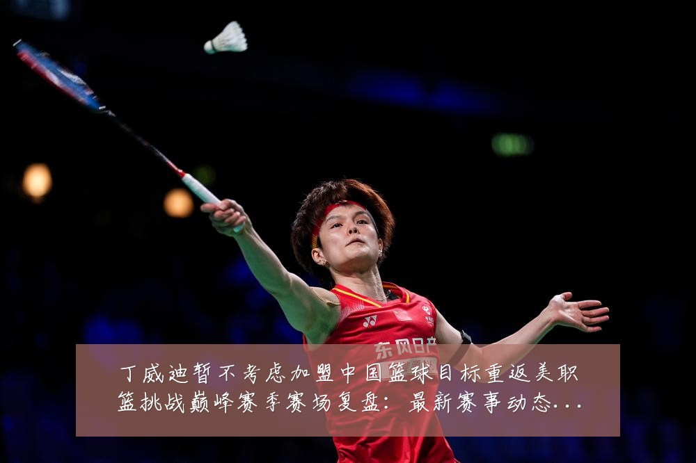 丁威迪暂不考虑加盟中国篮球目标重返美职篮挑战巅峰赛季赛场复盘:最新赛事动态与深度分析
